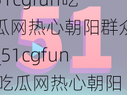 51cgfun吃瓜网热心朝阳群众_51cgfun 吃瓜网热心朝阳群众：如何高效获取各类瓜田信息？