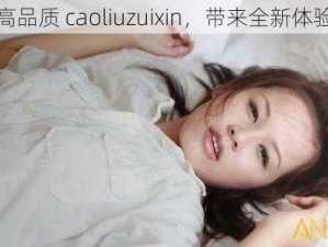 高品质 caoliuzuixin，带来全新体验