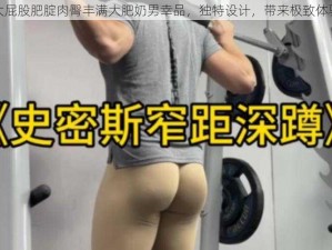 大屁股肥腚肉臀丰满大肥奶男幸品，独特设计，带来极致体验