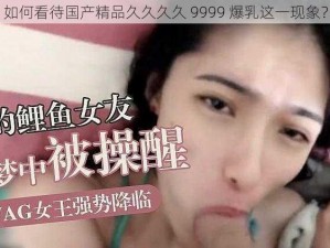 如何看待国产精品久久久久 9999 爆乳这一现象？