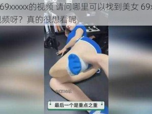 美女69xxxxx的视频 请问哪里可以找到美女 69xxxxx 的视频呀？真的很想看呢