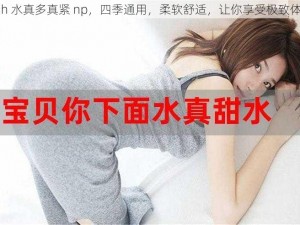 高 h 水真多真紧 np，四季通用，柔软舒适，让你享受极致体验