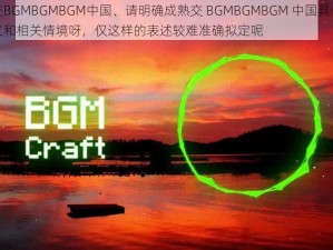 成熟交BGMBGMBGM中国、请明确成熟交 BGMBGMBGM 中国具体所指的含义和相关情境呀，仅这样的表述较难准确拟定呢