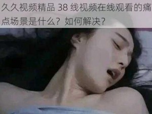 久久视频精品 38 线视频在线观看的痛点场景是什么？如何解决？