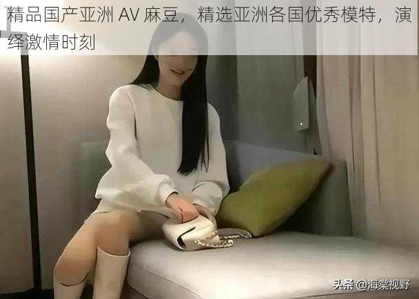 精品国产亚洲 AV 麻豆，精选亚洲各国优秀模特，演绎激情时刻