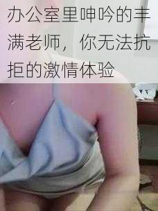 办公室里呻吟的丰满老师，你无法抗拒的激情体验