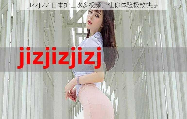 JIZZJIZZ 日本护士水多视频，让你体验极致快感