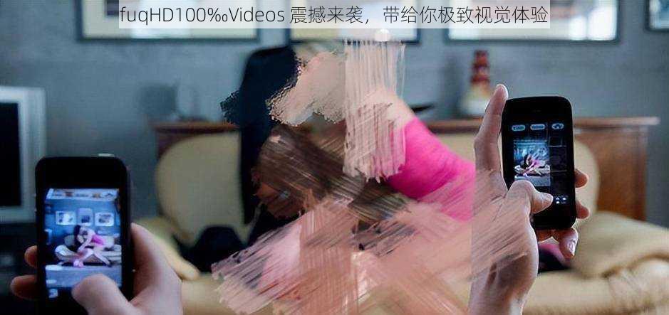 fuqHD100‰Videos 震撼来袭，带给你极致视觉体验