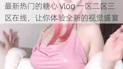 最新热门的糖心 Vlog 一区二区三区在线，让你体验全新的视觉盛宴