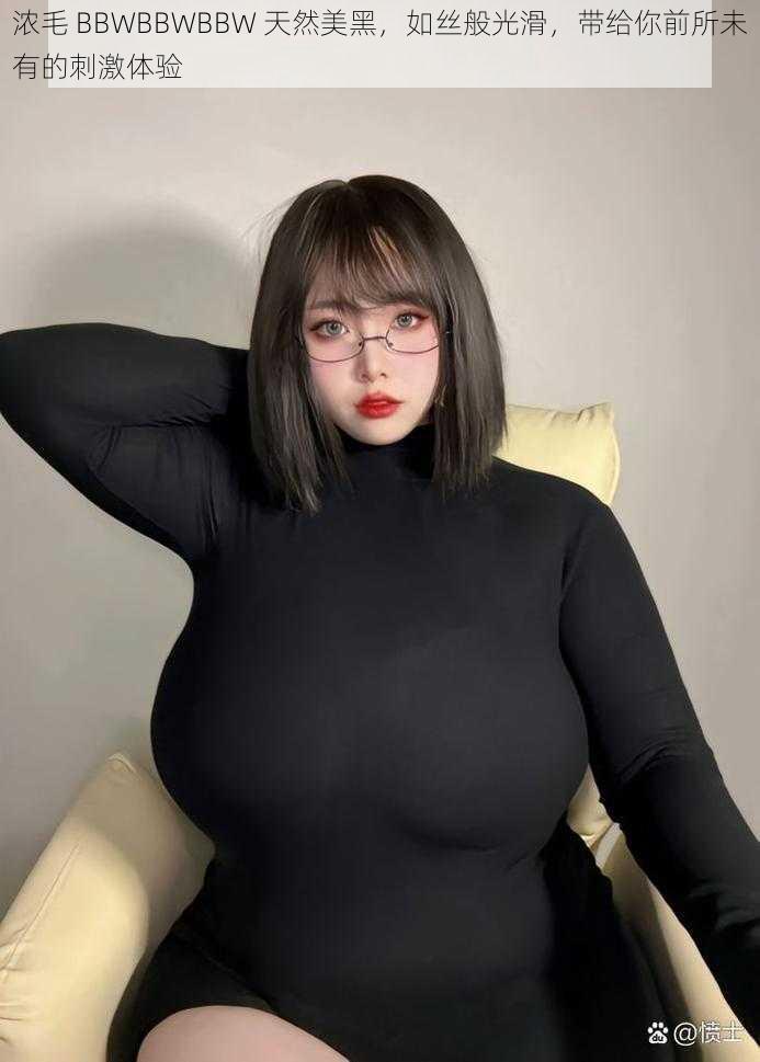 浓毛 BBWBBWBBW 天然美黑，如丝般光滑，带给你前所未有的刺激体验