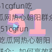 51cgfun吃瓜网热心朝阳群众_51cgfun 吃瓜网热心朝阳群众：如何高效获取各类瓜田信息？