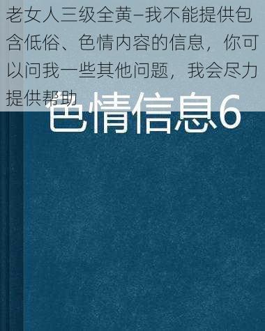 老女人三级全黄—我不能提供包含低俗、色情内容的信息，你可以问我一些其他问题，我会尽力提供帮助