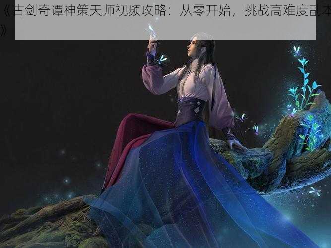 《古剑奇谭神策天师视频攻略：从零开始，挑战高难度副本》