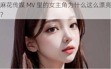 麻花传媒 MV 里的女主角为什么这么漂亮？